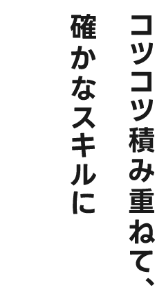 コツコツ積み重ねて、確かなスキルに